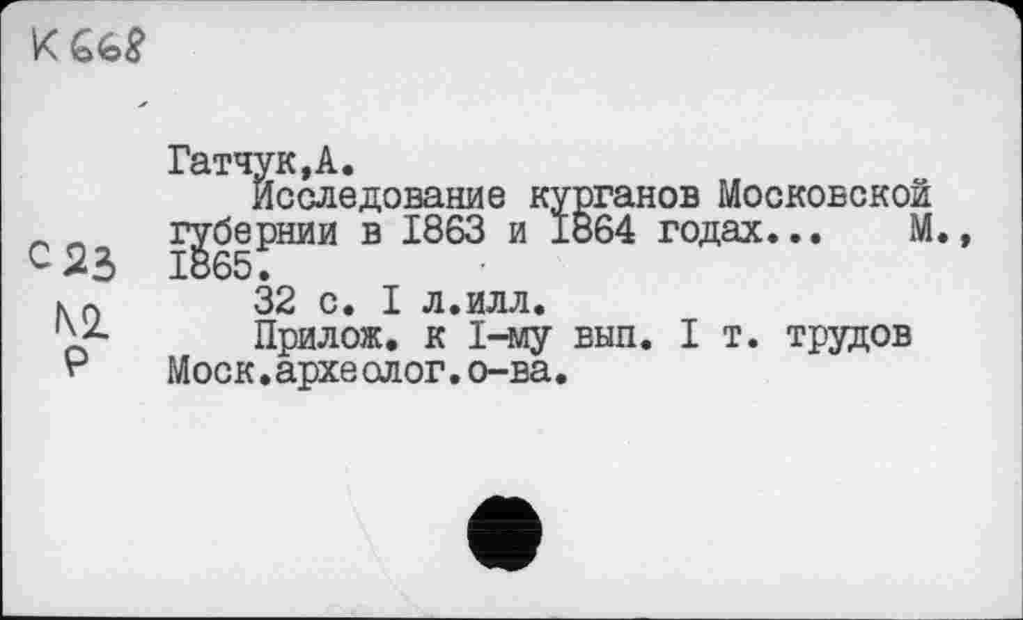 ﻿
С 23 №
Гатчук.А.
Исследование курганов Московской губернии в 1863 и 1864 годах... М
32 с. I л.илл.
Прилож. к 1-му вып. I т. трудов Моск.археолог.о-ва.